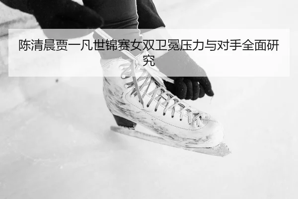 陈清晨贾一凡世锦赛女双卫冕压力与对手全面研究